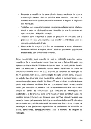    Despertar a consciência de que o trânsito é responsabilidade de todos: a
       comunicação deveria sempre ressaltar essa temática, promovendo a
       questão do trânsito como exercício de cidadania e respeito à segurança
       dos indivíduos;
      Trabalhar com peças diferenciadas e mídia regionalizada: com o intuito de
       atingir a todos os públicos-alvos por intermédio de uma linguagem mais
       apropriada para cada público e região;
      Trabalhar com campanhas e ações de prestação de serviços: com a
       pretensão de criar um programa para orientar os indivíduos sobre os
       serviços prestados pelo órgão;
      Construção de imagem: por fim, as campanhas a serem elaboradas
       deveriam transmitir a imagem de um Detran-ES próximo da população e
       modernizado, com profissionais eficientes.


Como mencionado, outro aspecto no qual a instituição depositou grande
importância foi a comunicação interna. Uma vez que o Detran-ES conta com
representatividade de CIRETRANs e PAVs em todos os municípios do Estado,
além dos servidores do escritório central, faz-se necessário um canal de
comunicação interna eficaz: em 2009 o quadro de servidores da instituição era
de 705 pessoas. Além disso, a comunicação do órgão também sofreu prejuízos
em virtude das diferenças entre funcionários efetivos e comissionados, e das
constantes mudanças na direção do Detran-ES, que implicam em alterações de
gestão e de rotina dos servidores. Por isso, procurou-se investir na comunicação
interna, por intermédio de parcerias com os departamentos de RH, bem como a
criação de canais de comunicação que unifiquem as informações dos
colaboradores e de terceiros, como jornal mural em todas as CIRETRANs e no
escritório central, informativo on-line para todos os PAVs e jornal impresso para
os credenciados. A importância de todos os membros do Detran-ES e terceiros
se manterem sempre informados está no fato de que funcionários dotados de
informação e bem preparados representam um atendimento de qualidade ao
cliente, contribuindo, consequentemente, para a melhoria da imagem da
instituição.



                                                                              90
 