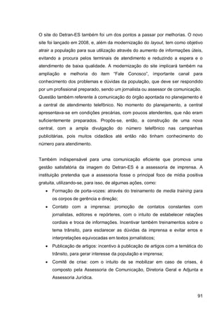 O site do Detran-ES também foi um dos pontos a passar por melhorias. O novo
site foi lançado em 2008, e, além da modernização do layout, tem como objetivo
atrair a população para sua utilização através do aumento de informações úteis,
evitando a procura pelos terminais de atendimento e reduzindo a espera e o
atendimento de baixa qualidade. A modernização do site implicará também na
ampliação e melhoria do item “Fale Conosco”, importante canal para
conhecimento dos problemas e dúvidas da população, que deve ser respondido
por um profissional preparado, sendo um jornalista ou assessor de comunicação.
Questão também referente à comunicação do órgão apontada no planejamento é
a central de atendimento telefônico. No momento do planejamento, a central
apresentava-se em condições precárias, com poucos atendentes, que não eram
suficientemente preparados. Propôs-se, então, a construção de uma nova
central, com a ampla divulgação do número telefônico nas campanhas
publicitárias, pois muitos cidadãos até então não tinham conhecimento do
número para atendimento.


Também indispensável para uma comunicação eficiente que promova uma
gestão satisfatória da imagem do Detran-ES é a assessoria de imprensa. A
instituição pretendia que a assessoria fosse o principal foco de mídia positiva
gratuita, utilizando-se, para isso, de algumas ações, como:
      Formação de porta-vozes: através do treinamento de media training para
       os corpos de gerência e direção;
      Contato com a imprensa: promoção de contatos constantes com
       jornalistas, editores e repórteres, com o intuito de estabelecer relações
       cordiais e troca de informações. Incentivar também treinamentos sobre o
       tema trânsito, para esclarecer as dúvidas da imprensa e evitar erros e
       interpretações equivocadas em textos jornalísticos;
      Publicação de artigos: incentivo à publicação de artigos com a temática do
       trânsito, para gerar interesse da população e imprensa;
      Comitê de crise: com o intuito de se mobilizar em caso de crises, é
       composto pela Assessoria de Comunicação, Diretoria Geral e Adjunta e
       Assessoria Jurídica.



                                                                              91
 