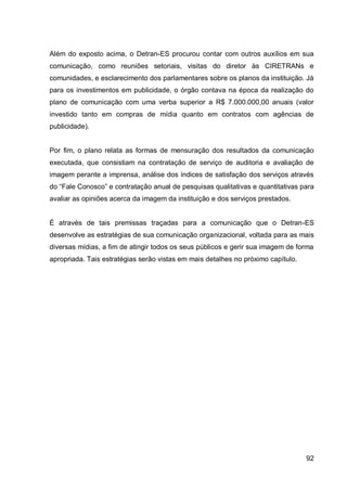 Além do exposto acima, o Detran-ES procurou contar com outros auxílios em sua
comunicação, como reuniões setoriais, visitas do diretor às CIRETRANs e
comunidades, e esclarecimento dos parlamentares sobre os planos da instituição. Já
para os investimentos em publicidade, o órgão contava na época da realização do
plano de comunicação com uma verba superior a R$ 7.000.000,00 anuais (valor
investido tanto em compras de mídia quanto em contratos com agências de
publicidade).


Por fim, o plano relata as formas de mensuração dos resultados da comunicação
executada, que consistiam na contratação de serviço de auditoria e avaliação de
imagem perante a imprensa, análise dos índices de satisfação dos serviços através
do “Fale Conosco” e contratação anual de pesquisas qualitativas e quantitativas para
avaliar as opiniões acerca da imagem da instituição e dos serviços prestados.


É através de tais premissas traçadas para a comunicação que o Detran-ES
desenvolve as estratégias de sua comunicação organizacional, voltada para as mais
diversas mídias, a fim de atingir todos os seus públicos e gerir sua imagem de forma
apropriada. Tais estratégias serão vistas em mais detalhes no próximo capítulo.




                                                                                  92
 