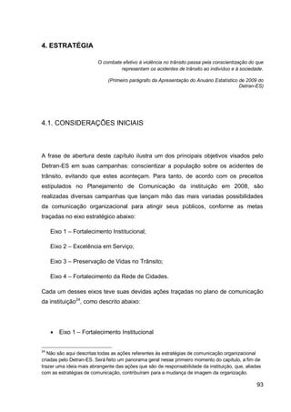 4. ESTRATÉGIA

                         O combate efetivo à violência no trânsito passa pela conscientização do que
                                  representam os acidentes de trânsito ao indivíduo e à sociedade.

                              (Primeiro parágrafo da Apresentação do Anuário Estatístico de 2009 do
                                                                                         Detran-ES)




4.1. CONSIDERAÇÕES INICIAIS



A frase de abertura deste capítulo ilustra um dos principais objetivos visados pelo
Detran-ES em suas campanhas: conscientizar a população sobre os acidentes de
trânsito, evitando que estes aconteçam. Para tanto, de acordo com os preceitos
estipulados no Planejamento de Comunicação da instituição em 2008, são
realizadas diversas campanhas que lançam mão das mais variadas possibilidades
da comunicação organizacional para atingir seus públicos, conforme as metas
traçadas no eixo estratégico abaixo:

     Eixo 1 – Fortalecimento Institucional;

     Eixo 2 – Excelência em Serviço;

     Eixo 3 – Preservação de Vidas no Trânsito;

     Eixo 4 – Fortalecimento da Rede de Cidades.

Cada um desses eixos teve suas devidas ações traçadas no plano de comunicação
da instituição24, como descrito abaixo:




        Eixo 1 – Fortalecimento Institucional


24
   Não são aqui descritas todas as ações referentes às estratégias de comunicação organizacional
criadas pelo Detran-ES. Será feito um panorama geral nesse primeiro momento do capítulo, a fim de
trazer uma ideia mais abrangente das ações que são de responsabilidade da instituição, que, aliadas
com as estratégias de comunicação, contribuíram para a mudança de imagem da organização.

                                                                                                 93
 