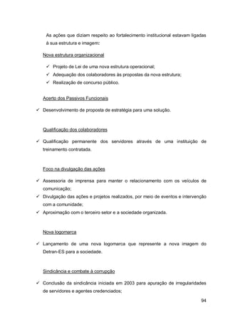 As ações que diziam respeito ao fortalecimento institucional estavam ligadas
    à sua estrutura e imagem:

   Nova estrutura organizacional

     Projeto de Lei de uma nova estrutura operacional;
     Adequação dos colaboradores às propostas da nova estrutura;
     Realização de concurso público.


   Acerto dos Passivos Funcionais

 Desenvolvimento de proposta de estratégia para uma solução.



   Qualificação dos colaboradores

 Qualificação permanente dos servidores através de uma instituição de
   treinamento contratada.



   Foco na divulgação das ações

 Assessoria de imprensa para manter o relacionamento com os veículos de
   comunicação;
 Divulgação das ações e projetos realizados, por meio de eventos e intervenção
   com a comunidade;
 Aproximação com o terceiro setor e a sociedade organizada.



   Nova logomarca

 Lançamento de uma nova logomarca que represente a nova imagem do
   Detran-ES para a sociedade.



   Sindicância e combate à corrupção

 Conclusão da sindicância iniciada em 2003 para apuração de irregularidades
   de servidores e agentes credenciados;

                                                                             94
 