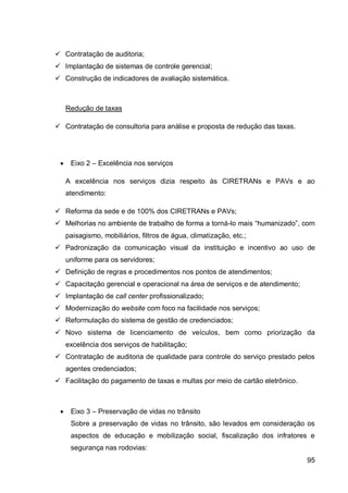  Contratação de auditoria;
 Implantação de sistemas de controle gerencial;
 Construção de indicadores de avaliação sistemática.



     Redução de taxas

 Contratação de consultoria para análise e proposta de redução das taxas.




     Eixo 2 – Excelência nos serviços

     A excelência nos serviços dizia respeito às CIRETRANs e PAVs e ao
     atendimento:

 Reforma da sede e de 100% dos CIRETRANs e PAVs;
 Melhorias no ambiente de trabalho de forma a torná-lo mais “humanizado”, com
     paisagismo, mobiliários, filtros de água, climatização, etc.;
 Padronização da comunicação visual da instituição e incentivo ao uso de
     uniforme para os servidores;
 Definição de regras e procedimentos nos pontos de atendimentos;
 Capacitação gerencial e operacional na área de serviços e de atendimento;
 Implantação de call center profissionalizado;
 Modernização do website com foco na facilidade nos serviços;
 Reformulação do sistema de gestão de credenciados;
 Novo sistema de licenciamento de veículos, bem como priorização da
     excelência dos serviços de habilitação;
 Contratação de auditoria de qualidade para controle do serviço prestado pelos
     agentes credenciados;
 Facilitação do pagamento de taxas e multas por meio de cartão eletrônico.



     Eixo 3 – Preservação de vidas no trânsito
      Sobre a preservação de vidas no trânsito, são levados em consideração os
      aspectos de educação e mobilização social, fiscalização dos infratores e
      segurança nas rodovias:
                                                                              95
 