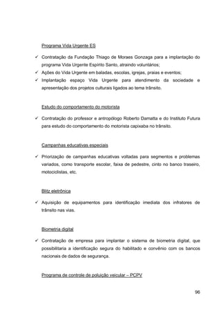 Programa Vida Urgente ES

 Contratação da Fundação Thiago de Moraes Gonzaga para a implantação do
   programa Vida Urgente Espírito Santo, atraindo voluntários;
 Ações do Vida Urgente em baladas, escolas, igrejas, praias e eventos;
 Implantação espaço Vida Urgente para atendimento da sociedade e
   apresentação dos projetos culturais ligados ao tema trânsito.



   Estudo do comportamento do motorista

 Contratação do professor e antropólogo Roberto Damatta e do Instituto Futura
   para estudo do comportamento do motorista capixaba no trânsito.



   Campanhas educativas especiais

 Priorização de campanhas educativas voltadas para segmentos e problemas
   variados, como transporte escolar, faixa de pedestre, cinto no banco traseiro,
   motociclistas, etc.



   Blitz eletrônica

 Aquisição de equipamentos para identificação imediata dos infratores de
   trânsito nas vias.



   Biometria digital

 Contratação de empresa para implantar o sistema de biometria digital, que
   possibilitaria a identificação segura do habilitado e convênio com os bancos
   nacionais de dados de segurança.



   Programa de controle de poluição veicular – PCPV


                                                                              96
 