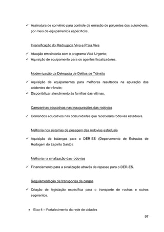  Assinatura de convênio para controle da emissão de poluentes dos automóveis,
     por meio de equipamentos específicos.



     Intensificação do Madrugada Viva e Praia Viva

 Atuação em sintonia com o programa Vida Urgente;
 Aquisição de equipamento para os agentes fiscalizadores.



     Modernização da Delegacia de Delitos de Trânsito

 Aquisição de equipamentos para melhores resultados na apuração dos
     acidentes de trânsito;
 Disponibilizar atendimento às famílias das vítimas.



     Campanhas educativas nas inaugurações das rodovias

 Comandos educativos nas comunidades que receberam rodovias estaduais.



     Melhoria nos sistemas de pesagem das rodovias estaduais

 Aquisição de balanças para o DER-ES (Departamento de Estradas de
     Rodagem do Espírito Santo).



     Melhoria na sinalização das rodovias

 Financiamento para a sinalização através de repasse para o DER-ES.



     Regulamentação de transportes de cargas

 Criação de legislação específica para o transporte de rochas e outros
     segmentos.



     Eixo 4 – Fortalecimento da rede de cidades

                                                                           97
 