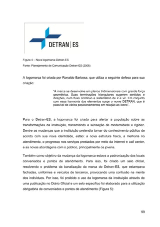 Figura 4 – Nova logomarca Detran-ES

Fonte: Planejamento de Comunicação Detran-ES (2008)



A logomarca foi criada por Ronaldo Barbosa, que utiliza a seguinte defesa para sua
criação:

                       “A marca se desenvolve em planos tridimensionais com grande força
                       geométrica. Suas terminações triangulares sugerem sentidos e
                       direções, num fluxo contínuo e sistemático de ir e vir. Em conjunto
                       com essa harmonia dos elementos surge o nome DETRAN, que é
                       passível de vários posicionamentos em relação ao ícone”.



Para o Detran-ES, a logomarca foi criada para alertar a população sobre as
transformações da instituição, transmitindo a sensação de modernidade e rigidez.
Dentre as mudanças que a instituição pretendia tornar do conhecimento público de
acordo com sua nova identidade, estão: a nova estrutura física, a melhoria no
atendimento, o progresso nos serviços prestados por meio da internet e call center,
e as novas abordagens com o público, principalmente os jovens.

Também como objetivo da mudança da logomarca estava a padronização dos locais
conveniados e pontos de atendimento. Para isso, foi criado um selo oficial,
resolvendo o problema da banalização da marca do Detran-ES, que estampava
fachadas, uniformes e veículos de terceiros, provocando uma confusão na mente
dos indivíduos. Por isso, foi proibido o uso da logomarca da instituição através de
uma publicação no Diário Oficial e um selo específico foi elaborado para a utilização
obrigatória de conveniados e pontos de atendimento (Figura 5):




                                                                                       99
 