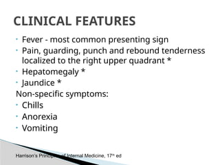 • Fever - most common presenting sign
• Pain, guarding, punch and rebound tenderness
localized to the right upper quadrant *
• Hepatomegaly *
• Jaundice *
Non-specific symptoms:
• Chills
• Anorexia
• Vomiting
CLINICAL FEATURES
Harrison’s Principles of Internal Medicine, 17th
ed
 