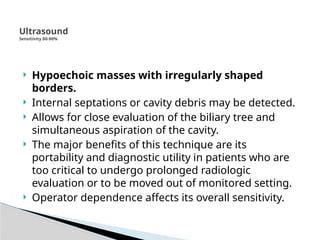 Ultrasound
Sensitivity 80-90%
 Hypoechoic masses with irregularly shaped
borders.
 Internal septations or cavity debris may be detected.
 Allows for close evaluation of the biliary tree and
simultaneous aspiration of the cavity.
 The major benefits of this technique are its
portability and diagnostic utility in patients who are
too critical to undergo prolonged radiologic
evaluation or to be moved out of monitored setting.
 Operator dependence affects its overall sensitivity.
 
