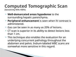 Computed Tomographic Scan
(Sensitivity 95%-100%)
 Well-demarcated areas hypodense to the
surrounding hepatic parenchyma.
 Peripheral enhancement is seen when IV contrast is
administered.
 Gas can be seen in as many as 20% of lesions.
 CT scan is superior in its ability to detect lesions less
than 1 cm.
 This technique also enables the evaluation for an
underlying concurrent pathology throughout the
abdomen and pelvis. Indium-labeled WBC scans are
somewhat more sensitive in this regard.
 