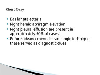Chest X-ray
 Basilar atelectasis
 Right hemidiaphragm elevation
 Right pleural effusion are present in
approximately 50% of cases
 Before advancements in radiologic technique,
these served as diagnostic clues.
 