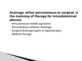 Drainage, either percutaneous or surgical, is
the mainstay of therapy for intraabdominal
abscess
◦ Percutaneous needle aspiration
◦ Percutaneous catheter drainage
◦ Surgical drainage (open or laparoscopic)
◦ Medical therapy
 