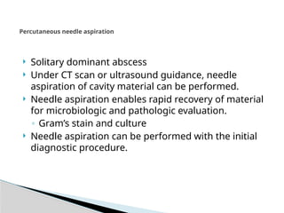 Percutaneous needle aspiration
 Solitary dominant abscess
 Under CT scan or ultrasound guidance, needle
aspiration of cavity material can be performed.
 Needle aspiration enables rapid recovery of material
for microbiologic and pathologic evaluation.
◦ Gram’s stain and culture
 Needle aspiration can be performed with the initial
diagnostic procedure.
 
