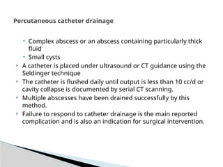 Percutaneous catheter drainage
• Complex abscess or an abscess containing particularly thick
fluid
• Small cysts
 A catheter is placed under ultrasound or CT guidance using the
Seldinger technique
 The catheter is flushed daily until output is less than 10 cc/d or
cavity collapse is documented by serial CT scanning.
 Multiple abscesses have been drained successfully by this
method.
 Failure to respond to catheter drainage is the main reported
complication and is also an indication for surgical intervention.
 