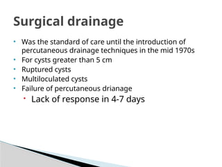 Surgical drainage
• Was the standard of care until the introduction of
percutaneous drainage techniques in the mid 1970s
• For cysts greater than 5 cm
• Ruptured cysts
• Multiloculated cysts
• Failure of percutaneous drianage
 Lack of response in 4-7 days
 