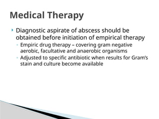 Medical Therapy
 Diagnostic aspirate of abscess should be
obtained before initiation of empirical therapy
◦ Empiric drug therapy – covering gram negative
aerobic, facultative and anaerobic organisms
◦ Adjusted to specific antibiotic when results for Gram’s
stain and culture become available
 