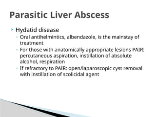 Parasitic Liver Abscess
 Hydatid disease
◦ Oral antihelmintics, albendazole, is the mainstay of
treatment
◦ For those with anatomically appropriate lesions PAIR:
percutaneous aspiration, instillation of absolute
alcohol, respiration
◦ If refractory to PAIR: open/laparoscopic cyst removal
with instillation of scolicidal agent
 