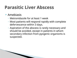 Parasitic Liver Abscess
 Amebiasis
◦ Metronidazole for at least 1 week
◦ Most patients will respond rapidly with complete
defervescence within 3 days.
◦ Aspiration of the abscess is rarely necessary and
should be avoided, except in patients in whom
secondary infection from pyogenic organisms is
suspected.
 