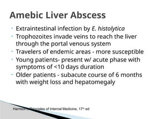 • Extraintestinal infection by E. histolytica
• Trophozoites invade veins to reach the liver
through the portal venous system
• Travelers of endemic areas - more susceptible
• Young patients- present w/ acute phase with
symptoms of <10 days duration
• Older patients - subacute course of 6 months
with weight loss and hepatomegaly
Amebic Liver Abscess
Harrison’s Principles of Internal Medicine, 17th
ed
 