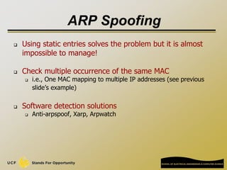 ARP Spoofing
 Using static entries solves the problem but it is almost
impossible to manage!
 Check multiple occurrence of the same MAC
 i.e., One MAC mapping to multiple IP addresses (see previous
slide’s example)
 Software detection solutions
 Anti-arpspoof, Xarp, Arpwatch
 