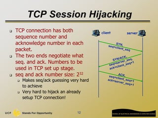 TCP Session Hijacking
 TCP connection has both
sequence number and
acknowledge number in each
packet.
 The two ends negotiate what
seq. and ack. Numbers to be
used in TCP set up stage.
 seq and ack number size: 232
 Makes seq/ack guessing very hard
to achieve
 Very hard to hijack an already
setup TCP connection!
12
client server
 
