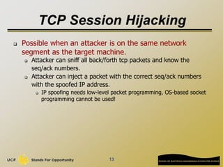TCP Session Hijacking
 Possible when an attacker is on the same network
segment as the target machine.
 Attacker can sniff all back/forth tcp packets and know the
seq/ack numbers.
 Attacker can inject a packet with the correct seq/ack numbers
with the spoofed IP address.
 IP spoofing needs low-level packet programming, OS-based socket
programming cannot be used!
13
 