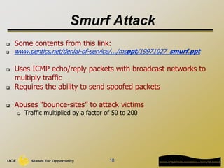 Smurf Attack
 Some contents from this link:
 www.pentics.net/denial-of-service/.../msppt/19971027_smurf.ppt
 Uses ICMP echo/reply packets with broadcast networks to
multiply traffic
 Requires the ability to send spoofed packets
 Abuses “bounce-sites” to attack victims
 Traffic multiplied by a factor of 50 to 200
18
 