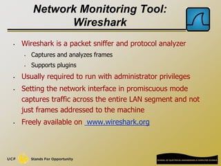 Network Monitoring Tool:
Wireshark
• Wireshark is a packet sniffer and protocol analyzer
• Captures and analyzes frames
• Supports plugins
• Usually required to run with administrator privileges
• Setting the network interface in promiscuous mode
captures traffic across the entire LAN segment and not
just frames addressed to the machine
• Freely available on www.wireshark.org
 