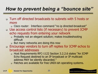 How to prevent being a “bounce site”
 Turn off directed broadcasts to subnets with 5 hosts or
more
 Cisco router: Interface command “no ip directed-broadcast”
 Use access control lists (if necessary) to prevent ICMP
echo requests from entering your network
 Probably not an elegant solution; makes troubleshooting
difficult
 But many networks are doing this now
 Encourage vendors to turn off replies for ICMP echos to
broadcast addresses
 Host Requirements RFC-1122 Section 3.2.2.6 states “An ICMP
Echo Request destined to an IP broadcast or IP multicast
address MAY be silently discarded.”
 Patches are available for free UNIX-ish operating systems.
20
 