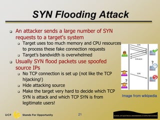SYN Flooding Attack
 An attacker sends a large number of SYN
requests to a target's system
 Target uses too much memory and CPU resources
to process these fake connection requests
 Target’s bandwidth is overwhelmed
 Usually SYN flood packets use spoofed
source IPs
 No TCP connection is set up (not like the TCP
hijacking!)
 Hide attacking source
 Make the target very hard to decide which TCP
SYN is attack and which TCP SYN is from
legitimate users!
21
Image from wikipedia
 
