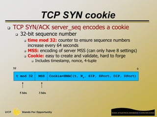 23
TCP SYN cookie
 TCP SYN/ACK server_seq encodes a cookie
 32-bit sequence number
 time mod 32: counter to ensure sequence numbers
increase every 64 seconds
 MSS: encoding of server MSS (can only have 8 settings)
 Cookie: easy to create and validate, hard to forge
 Includes timestamp, nonce, 4-tuple
t mod 32
32 0
5 bits
MSS
3 bits
Cookie=HMAC(t, Ns, SIP, SPort, DIP, DPort)
 