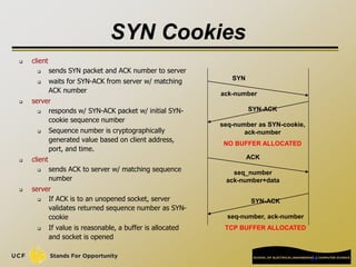 24
SYN Cookies
 client
 sends SYN packet and ACK number to server
 waits for SYN-ACK from server w/ matching
ACK number
 server
 responds w/ SYN-ACK packet w/ initial SYN-
cookie sequence number
 Sequence number is cryptographically
generated value based on client address,
port, and time.
 client
 sends ACK to server w/ matching sequence
number
 server
 If ACK is to an unopened socket, server
validates returned sequence number as SYN-
cookie
 If value is reasonable, a buffer is allocated
and socket is opened
SYN
ack-number
SYN-ACK
seq-number as SYN-cookie,
ack-number
NO BUFFER ALLOCATED
ACK
seq_number
ack-number+data
SYN-ACK
seq-number, ack-number
TCP BUFFER ALLOCATED
 