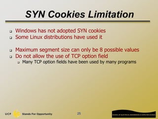 SYN Cookies Limitation
 Windows has not adopted SYN cookies
 Some Linux distributions have used it
 Maximum segment size can only be 8 possible values
 Do not allow the use of TCP option field
 Many TCP option fields have been used by many programs
25
 