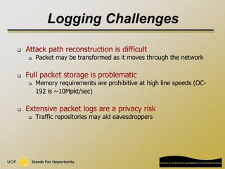 27
Logging Challenges
 Attack path reconstruction is difficult
 Packet may be transformed as it moves through the network
 Full packet storage is problematic
 Memory requirements are prohibitive at high line speeds (OC-
192 is ~10Mpkt/sec)
 Extensive packet logs are a privacy risk
 Traffic repositories may aid eavesdroppers
 