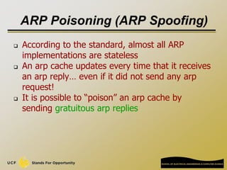 ARP Poisoning (ARP Spoofing)
 According to the standard, almost all ARP
implementations are stateless
 An arp cache updates every time that it receives
an arp reply… even if it did not send any arp
request!
 It is possible to “poison” an arp cache by
sending gratuitous arp replies
 