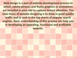Web design is a part of website development process in
 which, catchy phrases and flashy graphics or animations
are included in your site to capture instant attention. The
main focus of website designing is to draw in good quality
  traffic and to rank in the top charts of popular search
engines. Basic understanding of this process can help you
  in developing an appealing, functional and profitable
                          website.
 