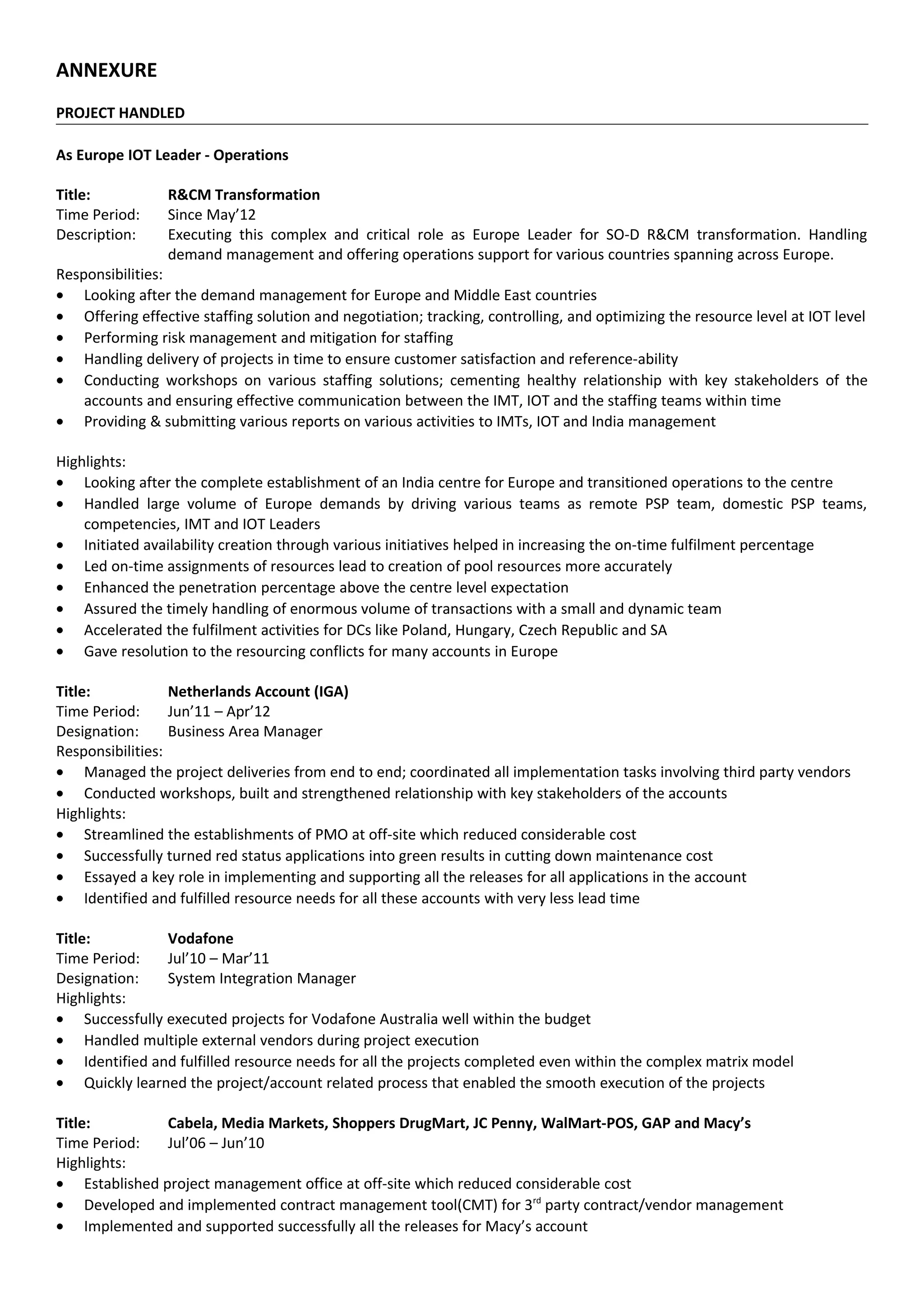 ANNEXURE
PROJECT HANDLED
As Europe IOT Leader - Operations
Title: R&CM Transformation
Time Period: Since May’12
Description: Executing this complex and critical role as Europe Leader for SO-D R&CM transformation. Handling
demand management and offering operations support for various countries spanning across Europe.
Responsibilities:
• Looking after the demand management for Europe and Middle East countries
• Offering effective staffing solution and negotiation; tracking, controlling, and optimizing the resource level at IOT level
• Performing risk management and mitigation for staffing
• Handling delivery of projects in time to ensure customer satisfaction and reference-ability
• Conducting workshops on various staffing solutions; cementing healthy relationship with key stakeholders of the
accounts and ensuring effective communication between the IMT, IOT and the staffing teams within time
• Providing & submitting various reports on various activities to IMTs, IOT and India management
Highlights:
• Looking after the complete establishment of an India centre for Europe and transitioned operations to the centre
• Handled large volume of Europe demands by driving various teams as remote PSP team, domestic PSP teams,
competencies, IMT and IOT Leaders
• Initiated availability creation through various initiatives helped in increasing the on-time fulfilment percentage
• Led on-time assignments of resources lead to creation of pool resources more accurately
• Enhanced the penetration percentage above the centre level expectation
• Assured the timely handling of enormous volume of transactions with a small and dynamic team
• Accelerated the fulfilment activities for DCs like Poland, Hungary, Czech Republic and SA
• Gave resolution to the resourcing conflicts for many accounts in Europe
Title: Netherlands Account (IGA)
Time Period: Jun’11 – Apr’12
Designation: Business Area Manager
Responsibilities:
• Managed the project deliveries from end to end; coordinated all implementation tasks involving third party vendors
• Conducted workshops, built and strengthened relationship with key stakeholders of the accounts
Highlights:
• Streamlined the establishments of PMO at off-site which reduced considerable cost
• Successfully turned red status applications into green results in cutting down maintenance cost
• Essayed a key role in implementing and supporting all the releases for all applications in the account
• Identified and fulfilled resource needs for all these accounts with very less lead time
Title: Vodafone
Time Period: Jul’10 – Mar’11
Designation: System Integration Manager
Highlights:
• Successfully executed projects for Vodafone Australia well within the budget
• Handled multiple external vendors during project execution
• Identified and fulfilled resource needs for all the projects completed even within the complex matrix model
• Quickly learned the project/account related process that enabled the smooth execution of the projects
Title: Cabela, Media Markets, Shoppers DrugMart, JC Penny, WalMart-POS, GAP and Macy’s
Time Period: Jul’06 – Jun’10
Highlights:
• Established project management office at off-site which reduced considerable cost
• Developed and implemented contract management tool(CMT) for 3rd
party contract/vendor management
• Implemented and supported successfully all the releases for Macy’s account
 