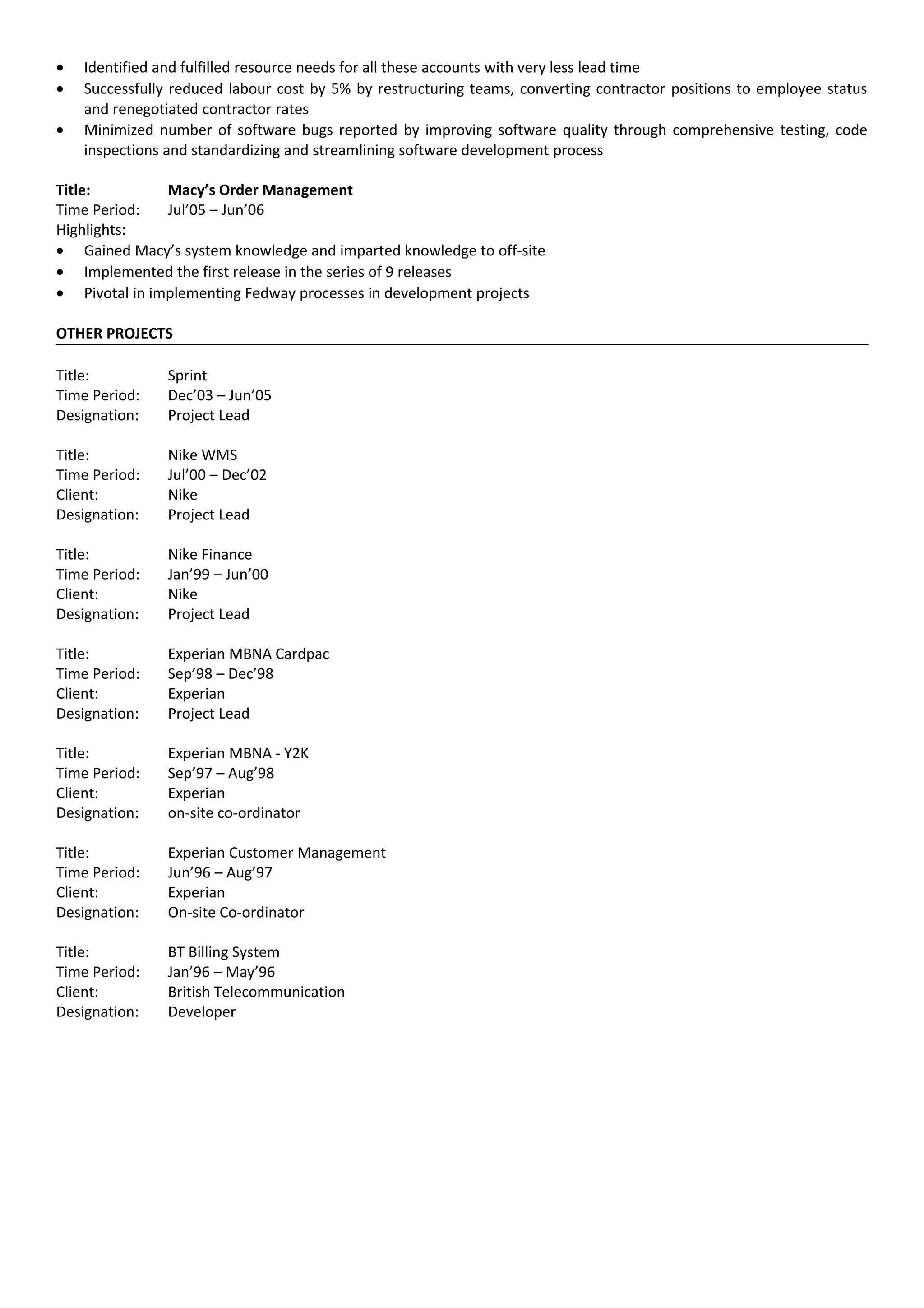 • Identified and fulfilled resource needs for all these accounts with very less lead time
• Successfully reduced labour cost by 5% by restructuring teams, converting contractor positions to employee status
and renegotiated contractor rates
• Minimized number of software bugs reported by improving software quality through comprehensive testing, code
inspections and standardizing and streamlining software development process
Title: Macy’s Order Management
Time Period: Jul’05 – Jun’06
Highlights:
• Gained Macy’s system knowledge and imparted knowledge to off-site
• Implemented the first release in the series of 9 releases
• Pivotal in implementing Fedway processes in development projects
OTHER PROJECTS
Title: Sprint
Time Period: Dec’03 – Jun’05
Designation: Project Lead
Title: Nike WMS
Time Period: Jul’00 – Dec’02
Client: Nike
Designation: Project Lead
Title: Nike Finance
Time Period: Jan’99 – Jun’00
Client: Nike
Designation: Project Lead
Title: Experian MBNA Cardpac
Time Period: Sep’98 – Dec’98
Client: Experian
Designation: Project Lead
Title: Experian MBNA - Y2K
Time Period: Sep’97 – Aug’98
Client: Experian
Designation: on-site co-ordinator
Title: Experian Customer Management
Time Period: Jun’96 – Aug’97
Client: Experian
Designation: On-site Co-ordinator
Title: BT Billing System
Time Period: Jan’96 – May’96
Client: British Telecommunication
Designation: Developer
 