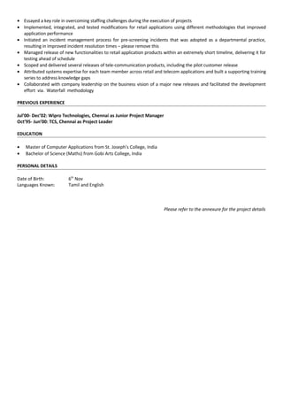 • Essayed a key role in overcoming staffing challenges during the execution of projects
• Implemented, integrated, and tested modifications for retail applications using different methodologies that improved
application performance
• Initiated an incident management process for pre-screening incidents that was adopted as a departmental practice,
resulting in improved incident resolution times – please remove this
• Managed release of new functionalities to retail application products within an extremely short timeline, delivering it for
testing ahead of schedule
• Scoped and delivered several releases of tele-communication products, including the pilot customer release
• Attributed systems expertise for each team member across retail and telecom applications and built a supporting training
series to address knowledge gaps
• Collaborated with company leadership on the business vision of a major new releases and facilitated the development
effort via. Waterfall methodology
PREVIOUS EXPERIENCE
Jul’00- Dec’02: Wipro Technologies, Chennai as Junior Project Manager
Oct’95- Jun’00: TCS, Chennai as Project Leader
EDUCATION
• Master of Computer Applications from St. Joseph’s College, India
• Bachelor of Science (Maths) from Gobi Arts College, India
PERSONAL DETAILS
Date of Birth: 6th
Nov
Languages Known: Tamil and English
Please refer to the annexure for the project details
 