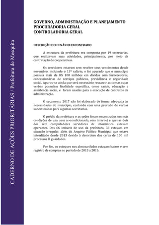 GOVERNO, ADMINISTRAÇÃO E PLANEJAMENTO
PROCURADORIA GERAL
CONTROLADORIA GERAL
DESCRIÇÃO DO CENÁRIO ENCONTRADO
A estrutura da prefeitura era composta por 19 secretarias,
que realizavam suas atividades, principalmente, por meio da
contratação de cooperativas.
Os servidores estavam sem receber seus vencimentos desde
novembro, incluindo o 13º salário, e foi apurado que o município
possuía mais de R$ 100 milhões em dívidas com fornecedores,
concessionárias de serviços públicos, previdência e seguridade
social. Apurou-se ainda que será necessário ressarcir as contas cujas
verbas possuíam finalidade específica, como saúde, educação e
assistência social, e foram usadas para a execução de contratos da
administração.
O orçamento 2017 não foi elaborado de forma adequada às
necessidades do município, contando com uma previsão de verbas
subestimadas para algumas secretarias.
O prédio da prefeitura e as sedes foram encontrados em más
condições de uso, sem ar-condicionado, sem internet e apenas dois
dos sete computadores servidores de informática estavam
operantes. Dos 66 imóveis de uso da prefeitura, 38 estavam em
situação irregular, além do Arquivo Público Municipal que estava
interditado desde 2013 devido à desordem dos cerca de 100 mil
processos lá guardados.
Por fim, os estoques nos almoxarifados estavam baixos e sem
registro de compras no período de 2013 a 2016.
CADERNODEAÇÕESPRIORITÁRIAS/PrefeituradeMesquita
 