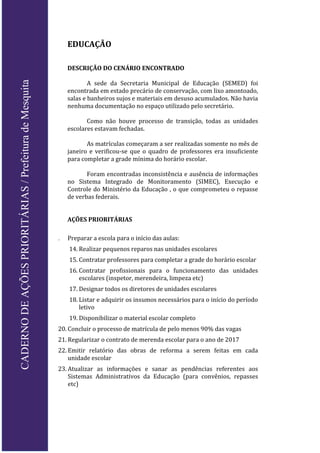 EDUCAÇÃO
DESCRIÇÃO DO CENÁRIO ENCONTRADO
A sede da Secretaria Municipal de Educação (SEMED) foi
encontrada em estado precário de conservação, com lixo amontoado,
salas e banheiros sujos e materiais em desuso acumulados. Não havia
nenhuma documentação no espaço utilizado pelo secretário.
Como não houve processo de transição, todas as unidades
escolares estavam fechadas.
As matrículas começaram a ser realizadas somente no mês de
janeiro e verificou-se que o quadro de professores era insuficiente
para completar a grade mínima do horário escolar.
Foram encontradas inconsistência e ausência de informações
no Sistema Integrado de Monitoramento (SIMEC), Execução e
Controle do Ministério da Educação , o que comprometeu o repasse
de verbas federais.
AÇÕES PRIORITÁRIAS
 Preparar a escola para o início das aulas:
14. Realizar pequenos reparos nas unidades escolares
15. Contratar professores para completar a grade do horário escolar
16. Contratar profissionais para o funcionamento das unidades
escolares (inspetor, merendeira, limpeza etc)
17. Designar todos os diretores de unidades escolares
18. Listar e adquirir os insumos necessários para o início do período
letivo
19. Disponibilizar o material escolar completo
20. Concluir o processo de matrícula de pelo menos 90% das vagas
21. Regularizar o contrato de merenda escolar para o ano de 2017
22. Emitir relatório das obras de reforma a serem feitas em cada
unidade escolar
23. Atualizar as informações e sanar as pendências referentes aos
Sistemas Administrativos da Educação (para convênios, repasses
etc)
CADERNODEAÇÕESPRIORITÁRIAS/PrefeituradeMesquita
 