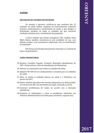 SAÚDE
DESCRIÇÃO DO CENÁRIO ENCONTRADO
Ao assumir o governo, verificou-se que nenhuma das 25
unidades de saúde tinham condições de funcionamento. Faltavam
insumos, medicamentos e profissionais de saúde, o que obrigou o
fechamento imediato de todas as unidades até que houvesse
condições mínimas para o atendimento da população.
A única unidade que atende emergência 24h, unidade mista
Mário Bento, também encontrava-se sem condições de uso, com
telhado caindo e com vazamentos, implicando risco no atendimento
da população
.
Não foram encontrados documentos referentes ao controle da
frota e do patrimônio.
AÇÕES PRIORITÁRIAS
24. Reativar Farmácia Popular, Farmácia Municipal (atendimento de
DST e Tuberculose) e Polo de Atendimento de Hanseníase
25. Nomear os responsáveis por todas as unidades de saúde
26. Adquirir R$ 500 mil em medicamentos e insumos para as unidades
de saúde
27. Abrir ao menos 6 unidades básicas de saúde e a Policlínica em
janeiro de 2017
28. Emitir relatório descritivo dos insumos disponíveis no almoxarifado,
da estrutura do RH e do patrimônio do órgão, incluindo sua frota
29. Contratar profissionais de saúde, de acordo com a demanda
identificada
30. Atualizar as informações e sanar as pendências referentes aos
Sistemas Administrativos da Saúde (para convênios, repasses etc)
2017
JANEIRO
 