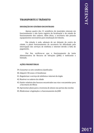 TRANSPORTE E TRÂNSITO
DESCRIÇÃO DO CENÁRIO ENCONTRADO
Apenas quatro dos 11 semáforos do município estavam em
funcionamento e não havia registro da localização e do estado de
funcionamento dos radares. Além disso, a secretaria não possuía
equipamentos necessários para sinalização de trânsito.
Em relação à sede, ademais de ser distante do centro da
cidade, o pleno funcionamento da secretaria foi dificultado pela
interrupção dos serviços de telefonia e internet devido à falta de
pagamento.
Por fim, verificou-se que o funcionamento da Junta
Administrativa de Recurso de Infrações (JARI) é ineficiente e
limitado.
AÇÕES PRIORITÁRIAS
39. Consertar os sete semáforos danificados
40. Adquirir 40 cones e 6 bombonas
41. Regularizar o serviço de telefonia e internet do órgão
42. Reativar os radares da cidade
43. Emitir relatório dos buracos encontrados nas vias e encaminhar para
a Secretaria de Obras
44. Apresentar plano para a travessia de alunos nas portas das escolas
45. Modernizar a legislação e o funcionamento da JARI
2017
JANEIRO
 