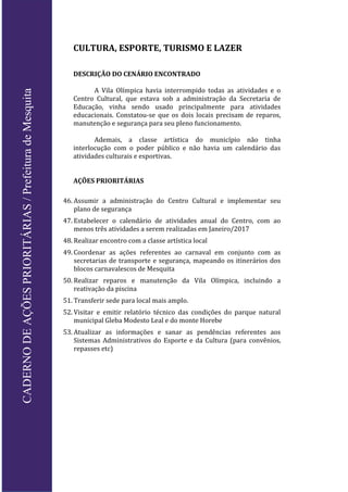 CULTURA, ESPORTE, TURISMO E LAZER
DESCRIÇÃO DO CENÁRIO ENCONTRADO
A Vila Olímpica havia interrompido todas as atividades e o
Centro Cultural, que estava sob a administração da Secretaria de
Educação, vinha sendo usado principalmente para atividades
educacionais. Constatou-se que os dois locais precisam de reparos,
manutenção e segurança para seu pleno funcionamento.
Ademais, a classe artística do município não tinha
interlocução com o poder público e não havia um calendário das
atividades culturais e esportivas.
AÇÕES PRIORITÁRIAS
46. Assumir a administração do Centro Cultural e implementar seu
plano de segurança
47. Estabelecer o calendário de atividades anual do Centro, com ao
menos três atividades a serem realizadas em Janeiro/2017
48. Realizar encontro com a classe artística local
49. Coordenar as ações referentes ao carnaval em conjunto com as
secretarias de transporte e segurança, mapeando os itinerários dos
blocos carnavalescos de Mesquita
50. Realizar reparos e manutenção da Vila Olímpica, incluindo a
reativação da piscina
51. Transferir sede para local mais amplo.
52. Visitar e emitir relatório técnico das condições do parque natural
municipal Gleba Modesto Leal e do monte Horebe
53. Atualizar as informações e sanar as pendências referentes aos
Sistemas Administrativos do Esporte e da Cultura (para convênios,
repasses etc)
CADERNODEAÇÕESPRIORITÁRIAS/PrefeituradeMesquita
 