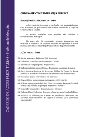 ORDENAMENTO E SEGURANÇA PÚBLICA
DESCRIÇÃO DO CENÁRIO ENCONTRADO
A Secretaria de Segurança se confundia com a própria Guarda
Civil Municipal, já que o secretário anterior acumulava o cargo de
Comandante da Guarda.
As escalas adotadas pelos guardas não refletiam a
necessidade do município.
No mais, não foi encontrado nenhum documento que
indicasse a existência de políticas públicas de segurança e ordem
pública, além de não haver registro das rotinas de patrulhamento.
AÇÕES PRIORITÁRIAS
59. Ajustar as escalas da Guarda Civil Municipal
60. Elaborar o Plano de Patrulhamento da Cidade
61. Reformular o organograma da secretaria
62. Elaborar relatório dos problemas de ordem e segurança da cidade
63. Obter, junto ao Instituto de Segurança Pública do Estado do Rio de
Janeiro, às manchas e indicadores de criminalidade do município
64. Possuir ao menos sete viaturas em operação
65. Disponibilizar ao menos dez rádios para o efetivo da GM
66. Ordenar os espaços do Forró da Feira, do entorno da praça Elizabeth
Paixão e do entorno da garagem da empresa Mirante
67. Consolidar os cadastros de ambulantes e feirantes
68. Elaborar Plano Preliminar de Apoio à Segurança nas Escolas Públicas
69. Atualizar as informações e sanar as pendências referentes aos
Sistemas Administrativos da Segurança Pública (para convênios,
repasses etc)
CADERNODEAÇÕESPRIORITÁRIAS/PrefeituradeMesquita
 