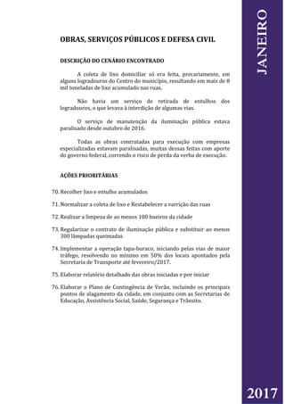 OBRAS, SERVIÇOS PÚBLICOS E DEFESA CIVIL
DESCRIÇÃO DO CENÁRIO ENCONTRADO
A coleta de lixo domiciliar só era feita, precariamente, em
alguns logradouros do Centro do município, resultando em mais de 8
mil toneladas de lixo acumulado nas ruas.
Não havia um serviço de retirada de entulhos dos
logradouros, o que levava à interdição de algumas vias.
O serviço de manutenção da iluminação pública estava
paralisado desde outubro de 2016.
Todas as obras contratadas para execução com empresas
especializadas estavam paralisadas, muitas dessas feitas com aporte
do governo federal, correndo o risco de perda da verba de execução.
AÇÕES PRIORITÁRIAS
70. Recolher lixo e entulho acumulados
71. Normalizar a coleta de lixo e Restabelecer a varrição das ruas
72. Realizar a limpeza de ao menos 100 bueiros da cidade
73. Regularizar o contrato de iluminação pública e substituir ao menos
300 lâmpadas queimadas
74. Implementar a operação tapa-buraco, iniciando pelas vias de maior
tráfego, resolvendo no mínimo em 50% dos locais apontados pela
Secretaria de Transporte até fevereiro/2017.
75. Elaborar relatório detalhado das obras iniciadas e por iniciar
76. Elaborar o Plano de Contingência de Verão, incluindo os principais
pontos de alagamento da cidade, em conjunto com as Secretarias de
Educação, Assistência Social, Saúde, Segurança e Trânsito.
2017
JANEIRO
 