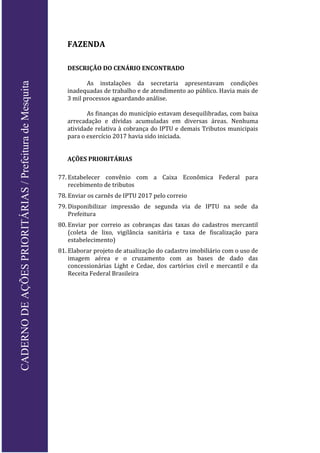 FAZENDA
DESCRIÇÃO DO CENÁRIO ENCONTRADO
As instalações da secretaria apresentavam condições
inadequadas de trabalho e de atendimento ao público. Havia mais de
3 mil processos aguardando análise.
As finanças do município estavam desequilibradas, com baixa
arrecadação e dívidas acumuladas em diversas áreas. Nenhuma
atividade relativa à cobrança do IPTU e demais Tributos municipais
para o exercício 2017 havia sido iniciada.
AÇÕES PRIORITÁRIAS
77. Estabelecer convênio com a Caixa Econômica Federal para
recebimento de tributos
78. Enviar os carnês de IPTU 2017 pelo correio
79. Disponibilizar impressão de segunda via de IPTU na sede da
Prefeitura
80. Enviar por correio as cobranças das taxas do cadastros mercantil
(coleta de lixo, vigilância sanitária e taxa de fiscalização para
estabelecimento)
81. Elaborar projeto de atualização do cadastro imobiliário com o uso de
imagem aérea e o cruzamento com as bases de dado das
concessionárias Light e Cedae, dos cartórios civil e mercantil e da
Receita Federal Brasileira
CADERNODEAÇÕESPRIORITÁRIAS/PrefeituradeMesquita
 