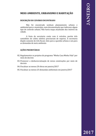 MEIO AMBIENTE, URBANISMO E HABITAÇÃO
DESCRIÇÃO DO CENÁRIO ENCONTRADO
Não foi encontrado nenhum planejamento urbano e
ambiental para o município, nem documentação que indicasse algum
tipo de controle urbano. Não havia mapa atualizado dos imóveis da
cidade.
A frota da secretaria conta com 6 veículos, porém três
caminhões de coleta seletiva precisavam de reparos. A secretaria
dispõe somente de três fiscais: dois para a questão urbana e um para
as demandas de meio ambiente.
AÇÕES PRIORITÁRIAS
82. Regulamentar os projetos do programa “Minha Casa Minha Vida” por
meio de decreto
83. Promover a desburocratização de novas construções por meio de
decreto
84. Fiscalizar ao menos 20 obras em janeiro/2017
85. Fiscalizar ao menos 25 demandas ambientais em janeiro/2017
2017
JANEIRO
 