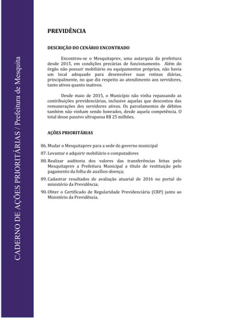 PREVIDÊNCIA
DESCRIÇÃO DO CENÁRIO ENCONTRADO
Encontrou-se o Mesquitaprev, uma autarquia da prefeitura
desde 2015, em condições precárias de funcionamento. Além do
órgão não possuir mobiliário ou equipamentos próprios, não havia
um local adequado para desenvolver suas rotinas diárias,
principalmente, no que diz respeito ao atendimento aos servidores,
tanto ativos quanto inativos.
Desde maio de 2015, o Município não vinha repassando as
contribuições previdenciárias, inclusive aquelas que descontou das
remunerações dos servidores ativos. Os parcelamentos de débitos
também não vinham sendo honrados, desde aquela competência. O
total desse passivo ultrapassa R$ 25 milhões.
AÇÕES PRIORITÁRIAS
86. Mudar o Mesquitaprev para a sede do governo municipal
87. Levantar e adquirir mobiliário e computadores
88. Realizar auditoria dos valores das transferências feitas pelo
Mesquitaprev a Prefeitura Municipal a título de restituição pelo
pagamento da folha de auxílios-doença;
89. Cadastrar resultados de avaliação atuarial de 2016 no portal do
ministério da Previdência;
90. Obter o Certificado de Regularidade Previdenciária (CRP) junto ao
Ministério da Previdência.
CADERNODEAÇÕESPRIORITÁRIAS/PrefeituradeMesquita
 