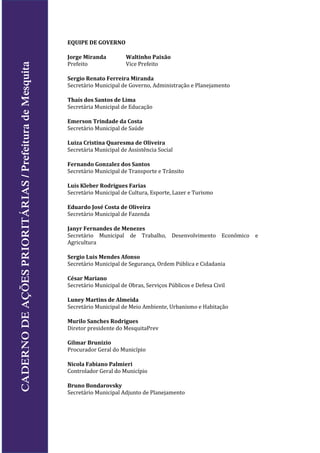 EQUIPE DE GOVERNO
Jorge Miranda Waltinho Paixão
Prefeito Vice Prefeito
Sergio Renato Ferreira Miranda
Secretário Municipal de Governo, Administração e Planejamento
Thaís dos Santos de Lima
Secretária Municipal de Educação
Emerson Trindade da Costa
Secretário Municipal de Saúde
Luiza Cristina Quaresma de Oliveira
Secretária Municipal de Assistência Social
Fernando Gonzalez dos Santos
Secretário Municipal de Transporte e Trânsito
Luis Kleber Rodrigues Farias
Secretário Municipal de Cultura, Esporte, Lazer e Turismo
Eduardo José Costa de Oliveira
Secretário Municipal de Fazenda
Janyr Fernandes de Menezes
Secretário Municipal de Trabalho, Desenvolvimento Econômico e
Agricultura
Sergio Luis Mendes Afonso
Secretário Municipal de Segurança, Ordem Pública e Cidadania
César Mariano
Secretário Municipal de Obras, Serviços Públicos e Defesa Civil
Luney Martins de Almeida
Secretário Municipal de Meio Ambiente, Urbanismo e Habitação
Murilo Sanches Rodrigues
Diretor presidente do MesquitaPrev
Gilmar Brunizio
Procurador Geral do Município
Nicola Fabiano Palmieri
Controlador Geral do Município
Bruno Bondarovsky
Secretário Municipal Adjunto de Planejamento
CADERNODEAÇÕESPRIORITÁRIAS/PrefeituradeMesquita
 