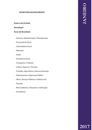 ESTRUTURA DO DOCUMENTO
Palavra do Prefeito
Introdução
Áreas de Resultado
 Governo, Administração e Planejamento
 Procuradoria Geral
 Controladoria Geral
 Educação
 Saúde
 Assistência Social
 Transporte e Trânsito
 Cultura, Esporte e Turismo
 Trabalho, Agricultura e Desenvolvimento
 Ordenamento e Segurança Pública
 Obras, Serviços Públicos e Defesa Civil
 Fazenda
 Meio Ambiente, Urbanismo e Habitação
 Previdência
2017
JANEIRO
 