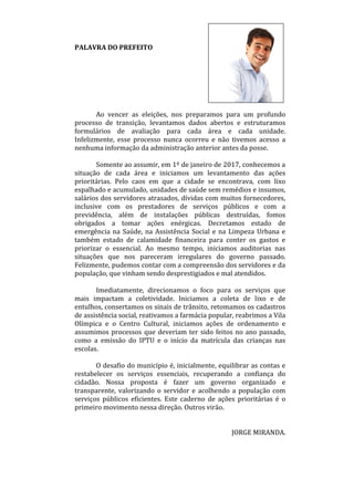 PALAVRA DO PREFEITO
Ao vencer as eleições, nos preparamos para um profundo
processo de transição, levantamos dados abertos e estruturamos
formulários de avaliação para cada área e cada unidade.
Infelizmente, esse processo nunca ocorreu e não tivemos acesso a
nenhuma informação da administração anterior antes da posse.
Somente ao assumir, em 1º de janeiro de 2017, conhecemos a
situação de cada área e iniciamos um levantamento das ações
prioritárias. Pelo caos em que a cidade se encontrava, com lixo
espalhado e acumulado, unidades de saúde sem remédios e insumos,
salários dos servidores atrasados, dívidas com muitos fornecedores,
inclusive com os prestadores de serviços públicos e com a
previdência, além de instalações públicas destruídas, fomos
obrigados a tomar ações enérgicas. Decretamos estado de
emergência na Saúde, na Assistência Social e na Limpeza Urbana e
também estado de calamidade financeira para conter os gastos e
priorizar o essencial. Ao mesmo tempo, iniciamos auditorias nas
situações que nos pareceram irregulares do governo passado.
Felizmente, pudemos contar com a compreensão dos servidores e da
população, que vinham sendo desprestigiados e mal atendidos.
Imediatamente, direcionamos o foco para os serviços que
mais impactam a coletividade. Iniciamos a coleta de lixo e de
entulhos, consertamos os sinais de trânsito, retomamos os cadastros
de assistência social, reativamos a farmácia popular, reabrimos a Vila
Olímpica e o Centro Cultural, iniciamos ações de ordenamento e
assumimos processos que deveriam ter sido feitos no ano passado,
como a emissão do IPTU e o início da matrícula das crianças nas
escolas.
O desafio do município é, inicialmente, equilibrar as contas e
restabelecer os serviços essenciais, recuperando a confiança do
cidadão. Nossa proposta é fazer um governo organizado e
transparente, valorizando o servidor e acolhendo a população com
serviços públicos eficientes. Este caderno de ações prioritárias é o
primeiro movimento nessa direção. Outros virão.
JORGE MIRANDA.
 